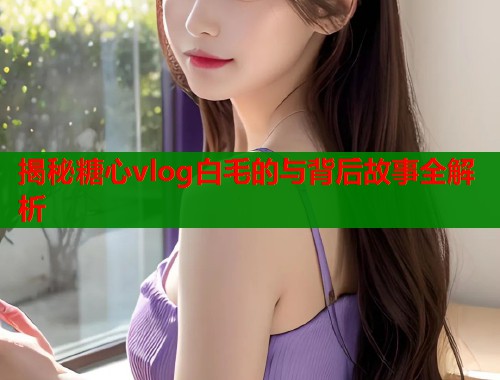 揭秘糖心vlog白毛的与背后故事全解析  第1张