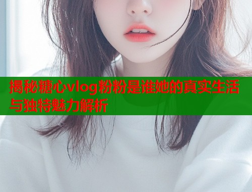 揭秘糖心vlog粉粉是谁她的真实生活与独特魅力解析  第1张