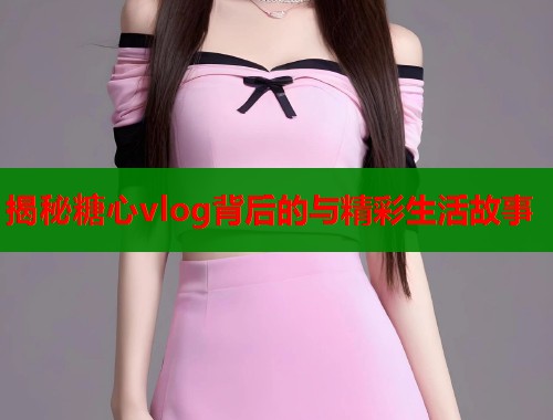 揭秘糖心vlog背后的与精彩生活故事  第1张