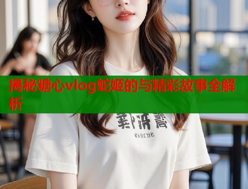 揭秘糖心vlog蛇姬的与精彩故事全解析  第1张