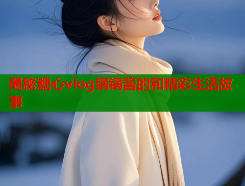 揭秘糖心vlog锅锅酱的和精彩生活故事  第1张