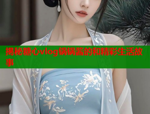 揭秘糖心vlog锅锅酱的和精彩生活故事  第2张