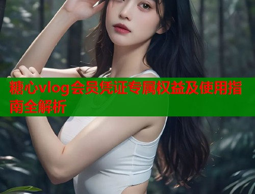 糖心vlog会员凭证专属权益及使用指南全解析  第1张