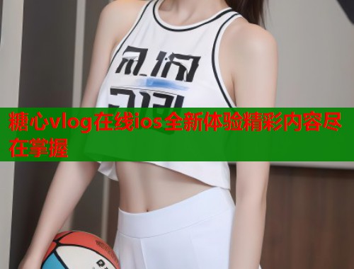 糖心vlog在线ios全新体验精彩内容尽在掌握  第1张