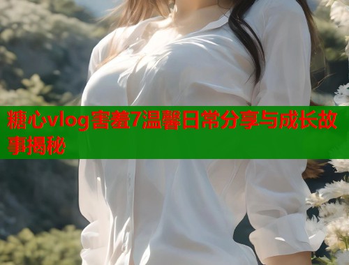 糖心vlog害羞7温馨日常分享与成长故事揭秘  第1张