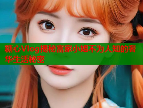 糖心Vlog揭秘富家小姐不为人知的奢华生活秘密  第1张