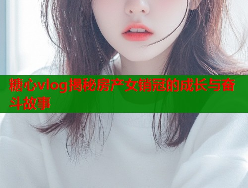 糖心vlog揭秘房产女销冠的成长与奋斗故事  第1张