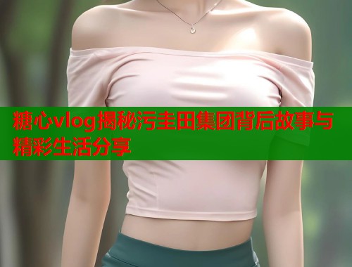 糖心vlog揭秘污圭田集团背后故事与精彩生活分享  第1张