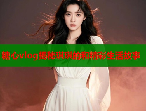 糖心vlog揭秘琪琪的和精彩生活故事  第1张