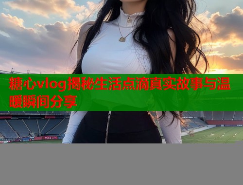 糖心vlog揭秘生活点滴真实故事与温暖瞬间分享  第2张