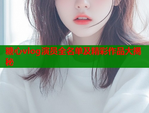 糖心vlog演员全名单及精彩作品大揭秘  第1张