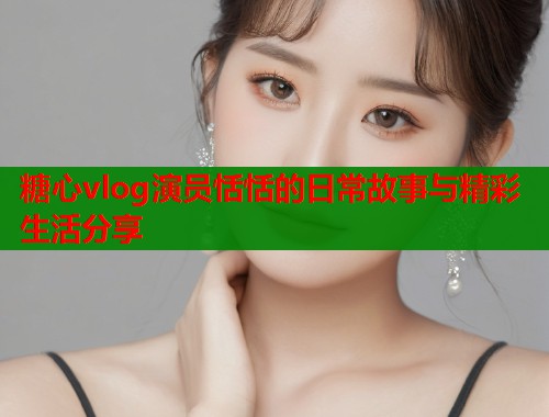 糖心vlog演员恬恬的日常故事与精彩生活分享  第1张
