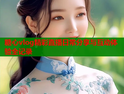 糖心vlog精彩直播日常分享与互动体验全记录  第1张