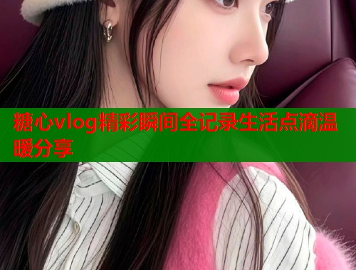 糖心vlog精彩瞬间全记录生活点滴温暖分享  第2张
