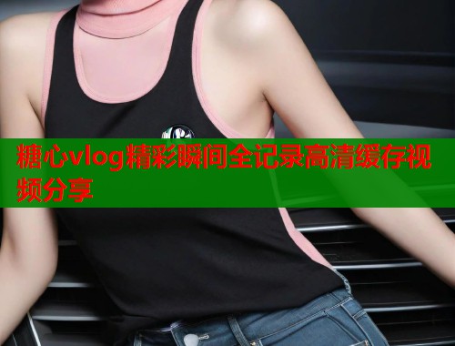 糖心vlog精彩瞬间全记录高清缓存视频分享  第1张