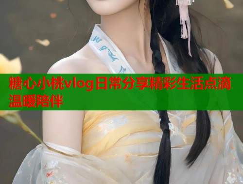 糖心小桃vlog日常分享精彩生活点滴温暖陪伴  第1张