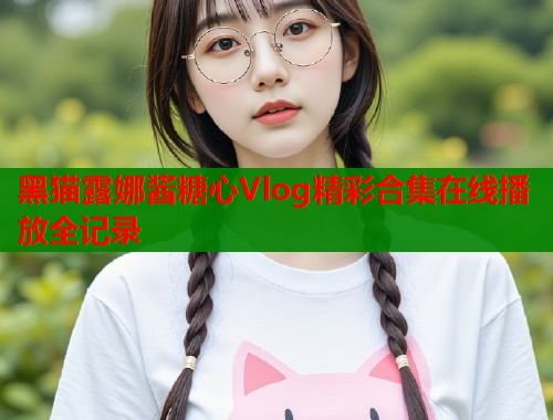 黑猫露娜酱糖心Vlog精彩合集在线播放全记录  第1张