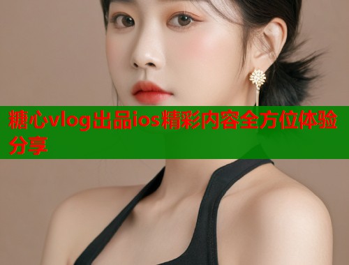 糖心vlog出品ios精彩内容全方位体验分享  第2张