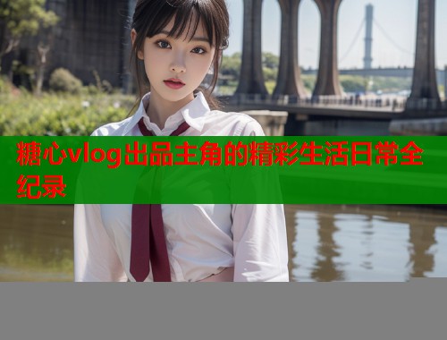 糖心vlog出品主角的精彩生活日常全纪录  第1张