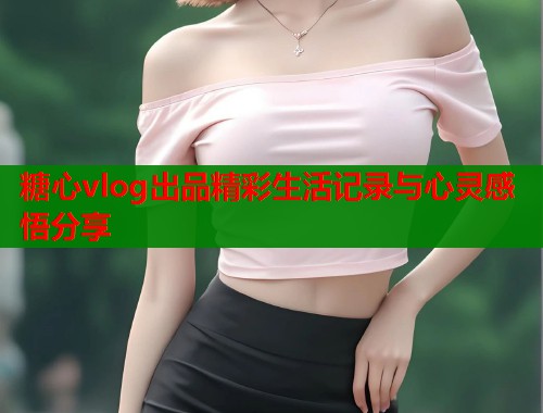 糖心vlog出品精彩生活记录与心灵感悟分享  第1张