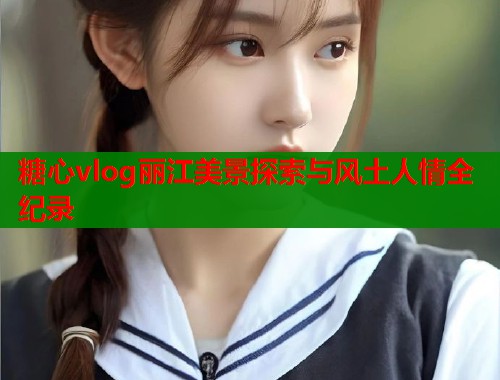 糖心vlog丽江美景探索与风土人情全纪录  第2张