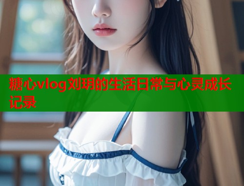 糖心vlog刘玥的生活日常与心灵成长记录  第1张