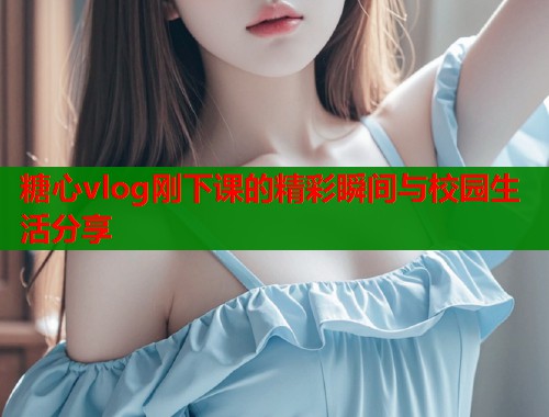 糖心vlog刚下课的精彩瞬间与校园生活分享  第1张