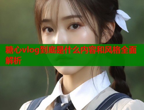 糖心vlog到底是什么内容和风格全面解析  第1张