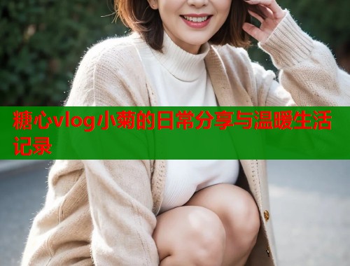 糖心vlog小菊的日常分享与温暖生活记录  第1张