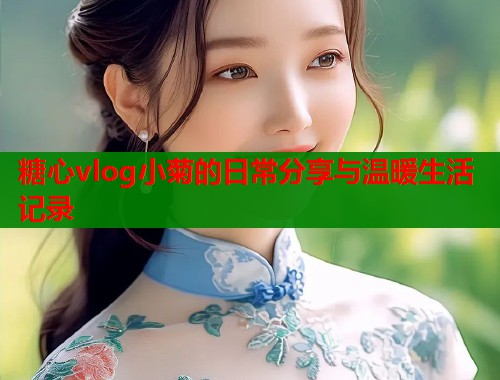 糖心vlog小菊的日常分享与温暖生活记录  第2张