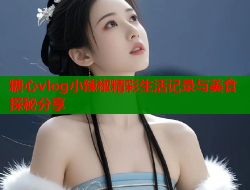 糖心vlog小辣椒精彩生活记录与美食探秘分享  第2张