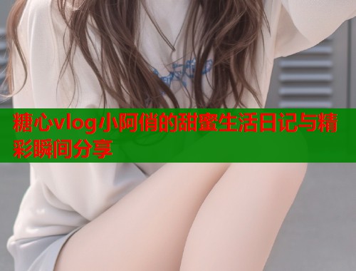 糖心vlog小阿俏的甜蜜生活日记与精彩瞬间分享  第1张