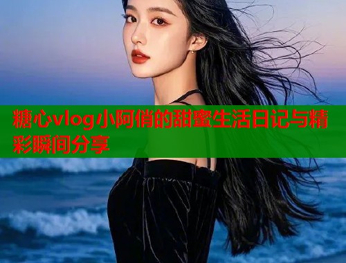 糖心vlog小阿俏的甜蜜生活日记与精彩瞬间分享  第2张