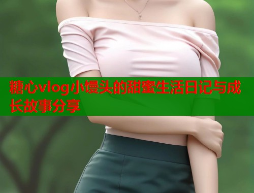 糖心vlog小馒头的甜蜜生活日记与成长故事分享  第2张