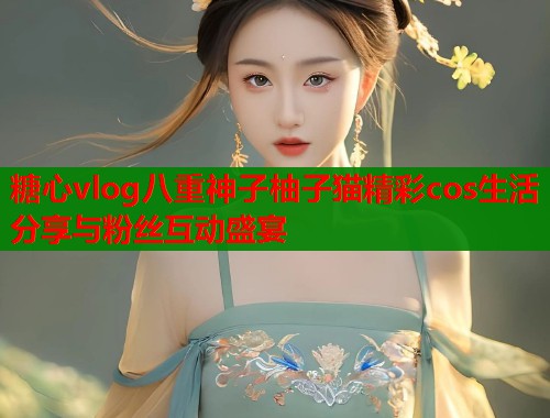 糖心vlog八重神子柚子猫精彩cos生活分享与粉丝互动盛宴  第1张