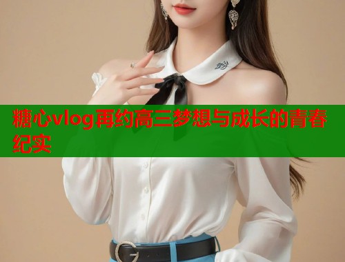 糖心vlog再约高三梦想与成长的青春纪实  第1张