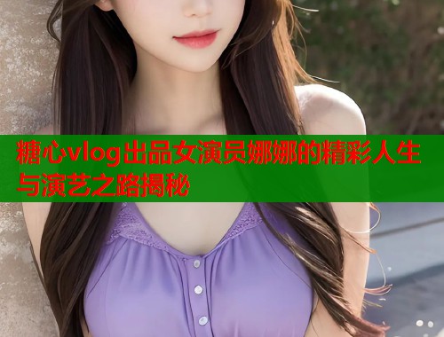 糖心vlog出品女演员娜娜的精彩人生与演艺之路揭秘  第1张