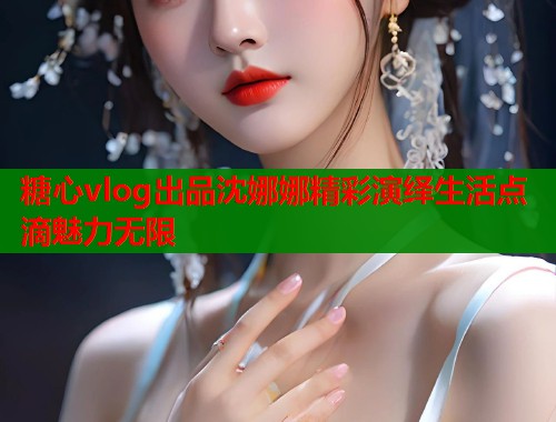 糖心vlog出品沈娜娜精彩演绎生活点滴魅力无限  第1张