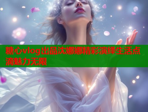 糖心vlog出品沈娜娜精彩演绎生活点滴魅力无限  第2张