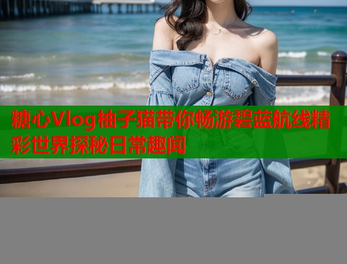 糖心Vlog柚子猫带你畅游碧蓝航线精彩世界探秘日常趣闻  第1张