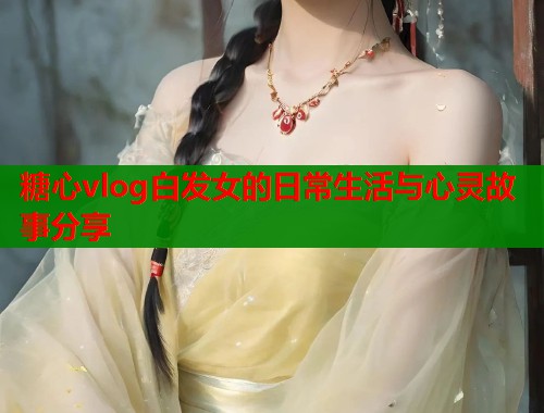 糖心vlog白发女的日常生活与心灵故事分享  第1张
