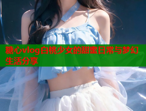 糖心vlog白桃少女的甜蜜日常与梦幻生活分享  第1张