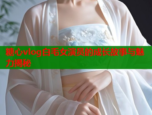 糖心vlog白毛女演员的成长故事与魅力揭秘  第1张