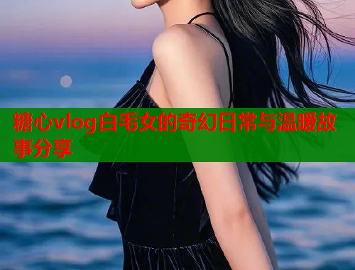 糖心vlog白毛女的奇幻日常与温暖故事分享  第1张