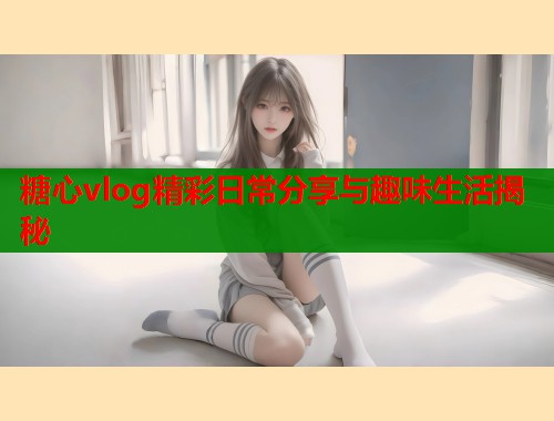 糖心vlog精彩日常分享与趣味生活揭秘  第1张