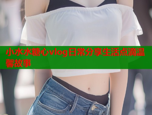 小水水糖心vlog日常分享生活点滴温馨故事  第1张
