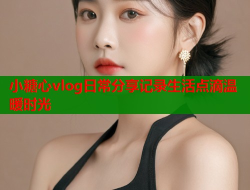 小糖心vlog日常分享记录生活点滴温暖时光  第1张
