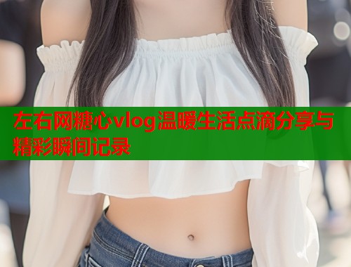 左右网糖心vlog温暖生活点滴分享与精彩瞬间记录  第1张