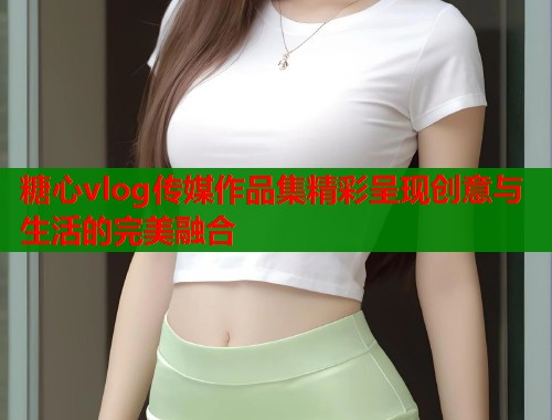 糖心vlog传媒作品集精彩呈现创意与生活的完美融合  第1张