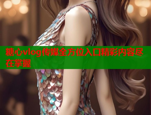 糖心vlog传媒全方位入口精彩内容尽在掌握  第2张